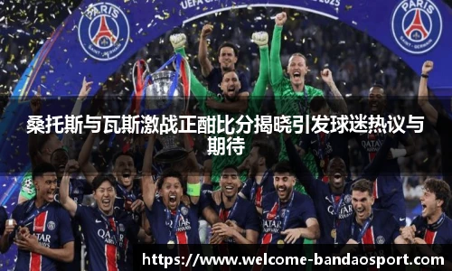 桑托斯与瓦斯激战正酣比分揭晓引发球迷热议与期待